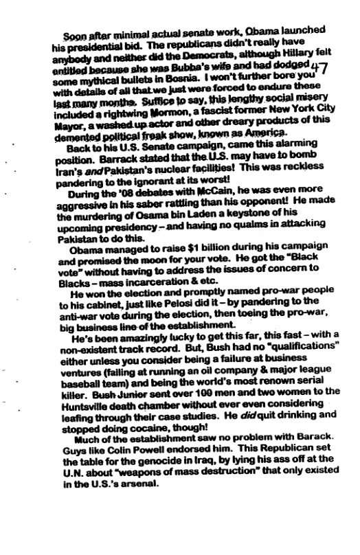 ‘Soon aftar minimal aciual senate work, Qbama launched his presidential bid. The republicans didn’t really have anybody and neithes did the Democrats, although Hillary feit antitiod bocause she was Bubba’s wife 3nd bad dodged 47 some. ’bullets in Bosnia. | won’t further bore you with details of ali that we just were forced to endure these Ingt many months. ‘Suffice 1o say, this lengthy social misery  Pakistan to do this. ‘Obama managed to raise $1 billion during his campaign and promised the moon for your vote. He got the “Black  big business line of the establishment.  ‘He’s been amazingly fucky to get this far, this fast - with a non-existent track record. But, Bush had no “qualifications™ either unless you consider being a failure at business ventures (falling at running an oil company & major league baseball team) and being the world’s most renown serial kitler. Bush Junior sent over 100 men and two women (o the Huntsville death chamber without ever even considering leafing through their case studies. He didquit drinking and ‘stopped doing cocaine, though!  Much of the establishment saw no problem with Barack. Guys like Colin Powell endorsed him. This Republican set the table for the genocide in Iraq, by lying his ass off at the U.N. about “weapons of mass destruction” that only existed in the U.S.’s arsenal. 